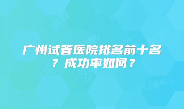 广州试管医院排名前十名?成功率如何?