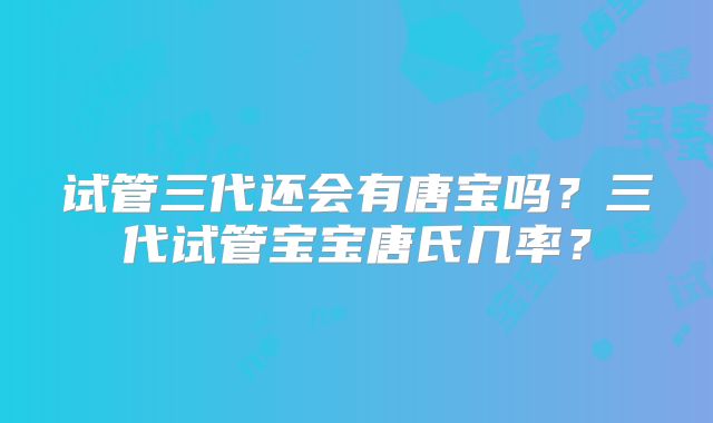 试管三代还会有唐宝吗?三代试管宝宝唐氏几率?