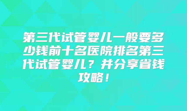 第三代试管婴儿一般要多少钱前十名医院排名第三代试管婴儿?并分享省钱攻略!