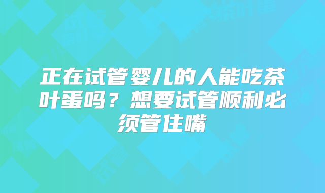 正在试管婴儿的人能吃茶叶蛋吗?想要试管顺利必须管住嘴