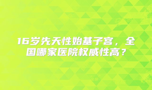 16岁先天性始基子宫,全国哪家医院权威性高?