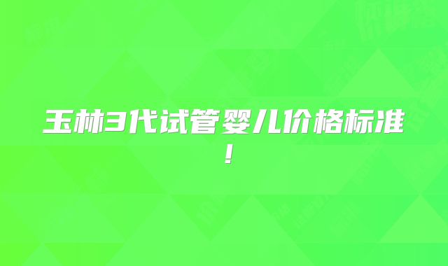 玉林3代试管婴儿价格标准!
