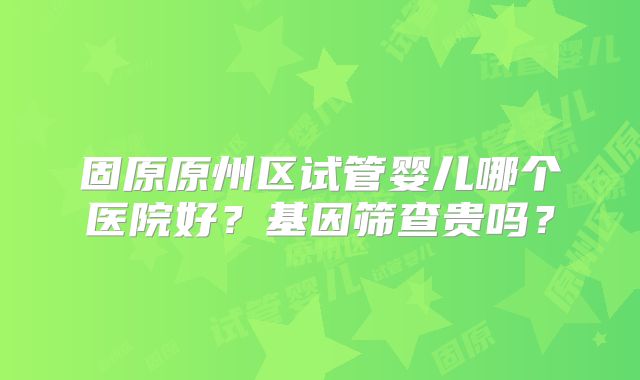 固原原州区试管婴儿哪个医院好?基因筛查贵吗?