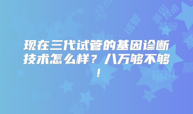 现在三代试管的基因诊断技术怎么样?八万够不够!
