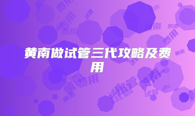 黄南做试管三代攻略及费用