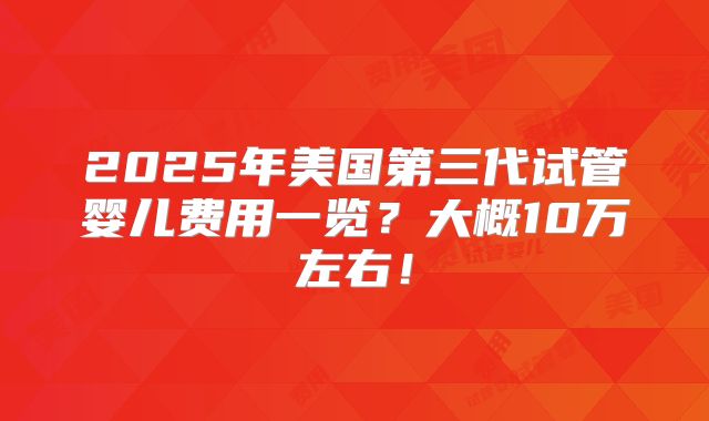2025年美国第三代试管婴儿费用一览？大概10万左右！