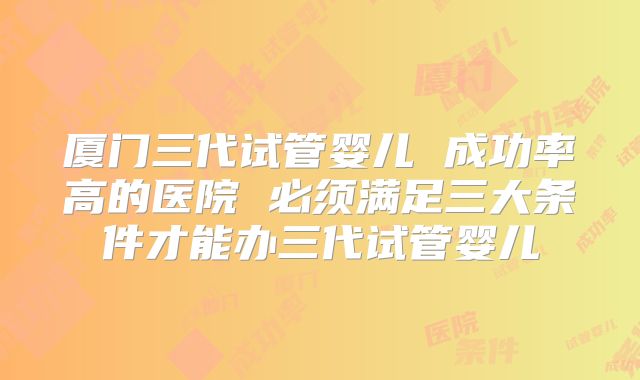 厦门三代试管婴儿 成功率高的医院 必须满足三大条件才能办三代试管婴儿