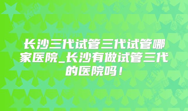 长沙三代试管三代试管哪家医院_长沙有做试管三代的医院吗！