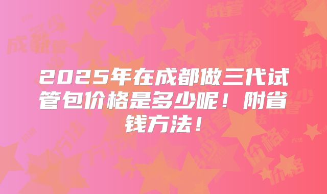 2025年在成都做三代试管包价格是多少呢！附省钱方法！