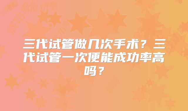 三代试管做几次手术?三代试管一次便能成功率高吗?