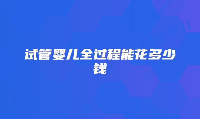 试管婴儿全过程能花多少钱