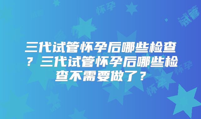 三代试管怀孕后哪些检查?三代试管怀孕后哪些检查不需要做了?