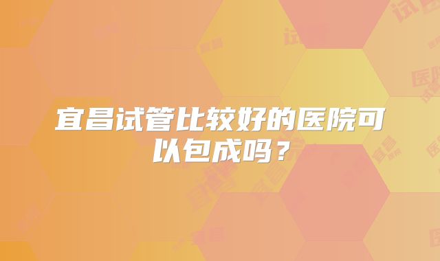宜昌试管比较好的医院可以包成吗?