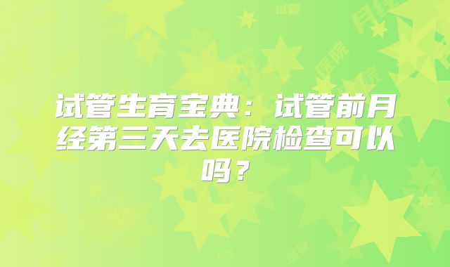 试管生育宝典：试管前月经第三天去医院检查可以吗？