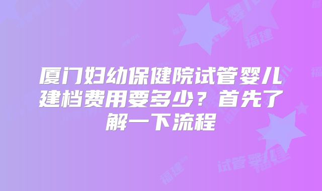 厦门妇幼保健院试管婴儿建档费用要多少?首先了解一下流程