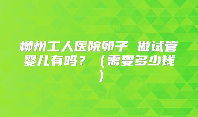 柳州工人医院卵子 做试管婴儿有吗?(需要多少钱)