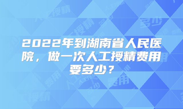 2022年到湖南省人民医院,做一次人工授精费用要多少?