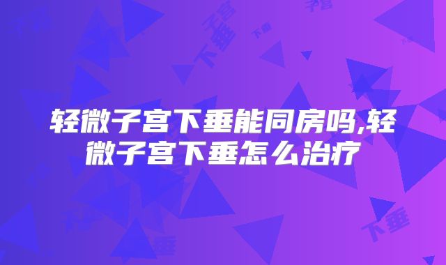 轻微子宫下垂能同房吗,轻微子宫下垂怎么治疗