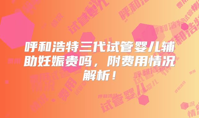 呼和浩特三代试管婴儿辅助妊娠贵吗,附费用情况解析!