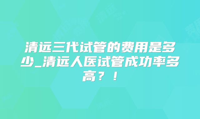 清远三代试管的费用是多少_清远人医试管成功率多高?!