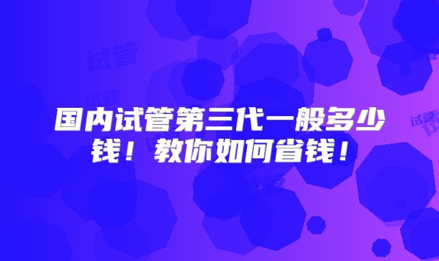国内试管第三代一般多少钱！教你如何省钱！