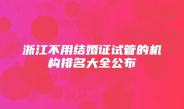 浙江不用结婚证试管的机构排名大全公布