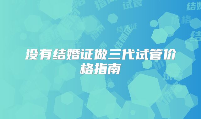 没有结婚证做三代试管价格指南