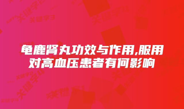 龟鹿肾丸功效与作用,服用对高血压患者有何影响