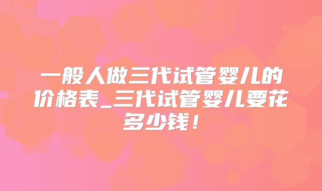 一般人做三代试管婴儿的价格表_三代试管婴儿要花多少钱!