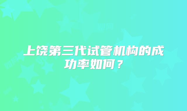 上饶第三代试管机构的成功率如何？