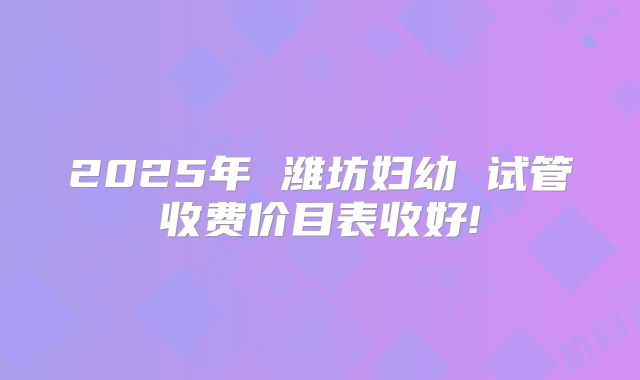 2025年 潍坊妇幼 试管收费价目表收好!