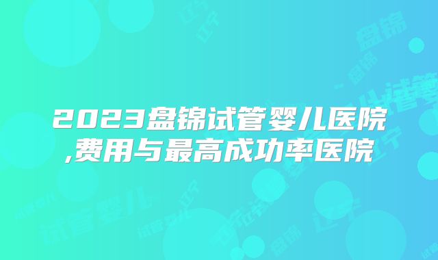 2023盘锦试管婴儿医院,费用与最高成功率医院