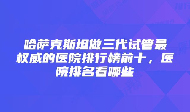 哈萨克斯坦做三代试管最权威的医院排行榜前十,医院排名看哪些