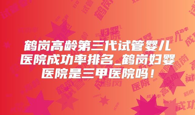 鹤岗高龄第三代试管婴儿医院成功率排名_鹤岗妇婴医院是三甲医院吗!