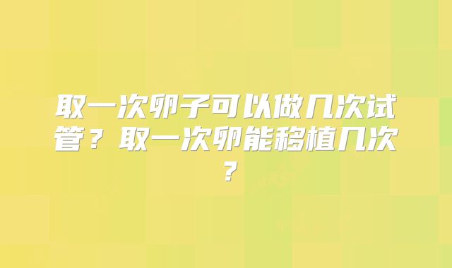 取一次卵子可以做几次试管?取一次卵能移植几次?