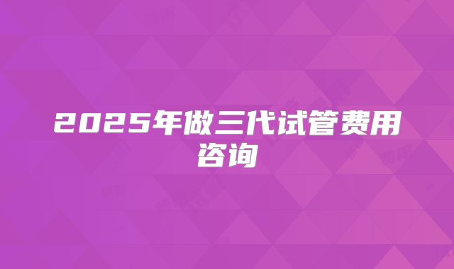2025年做三代试管费用咨询