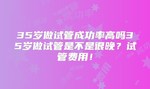 35岁做试管成功率高吗35岁做试管是不是很晚?试管费用!