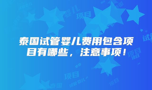 泰国试管婴儿费用包含项目有哪些,注意事项!