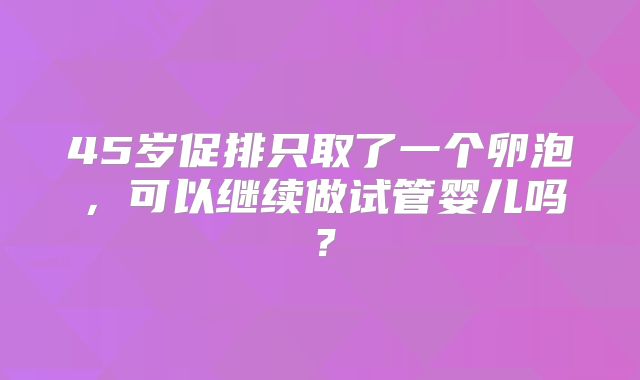 45岁促排只取了一个卵泡,可以继续做试管婴儿吗?