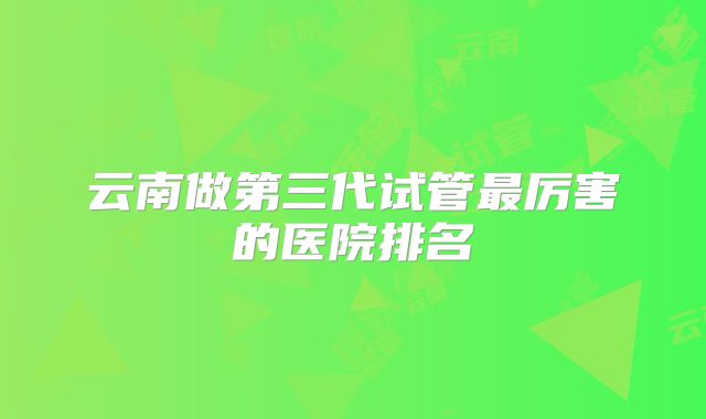 云南做第三代试管最厉害的医院排名