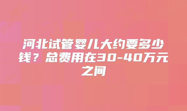 河北试管婴儿大约要多少钱？总费用在30-40万元之间