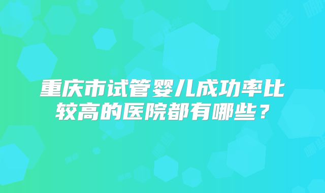 重庆市试管婴儿成功率比较高的医院都有哪些?
