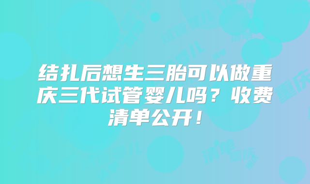 结扎后想生三胎可以做重庆三代试管婴儿吗？收费清单公开！