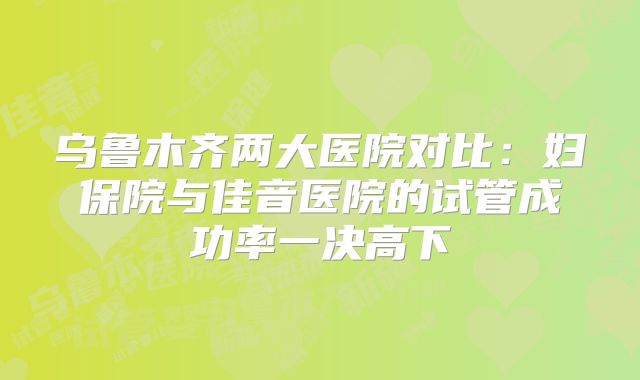乌鲁木齐两大医院对比:妇保院与佳音医院的试管成功率一决高下
