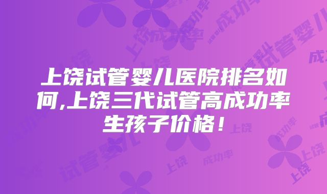 上饶试管婴儿医院排名如何,上饶三代试管高成功率生孩子价格!