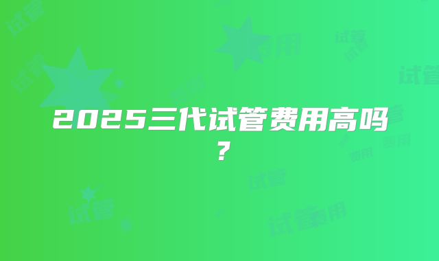 2025三代试管费用高吗?