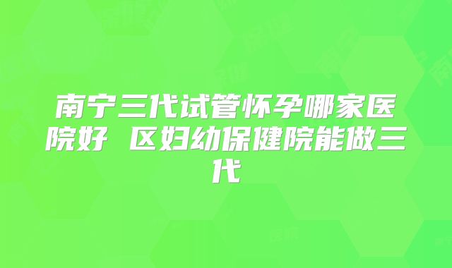 南宁三代试管怀孕哪家医院好 区妇幼保健院能做三代