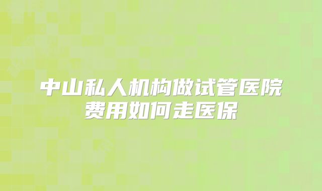 中山私人机构做试管医院费用如何走医保