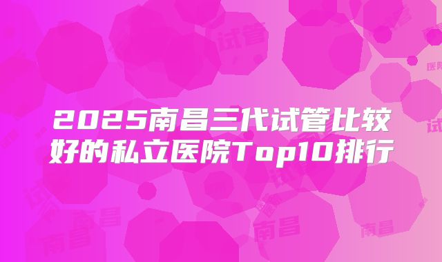 2025南昌三代试管比较好的私立医院Top10排行