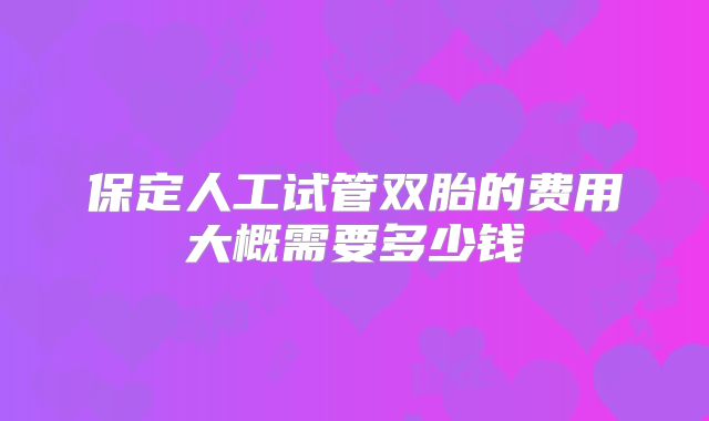 保定人工试管双胎的费用大概需要多少钱